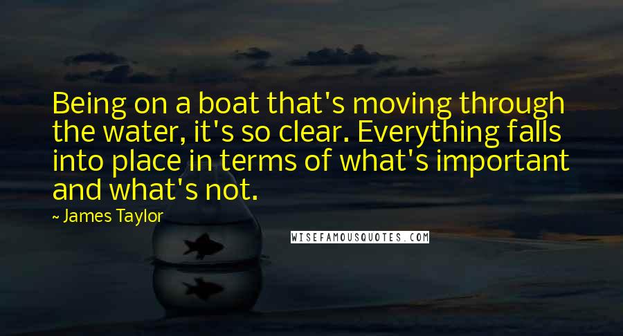 James Taylor Quotes: Being on a boat that's moving through the water, it's so clear. Everything falls into place in terms of what's important and what's not.