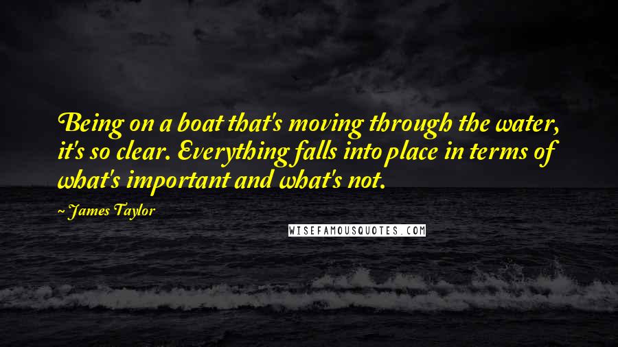 James Taylor Quotes: Being on a boat that's moving through the water, it's so clear. Everything falls into place in terms of what's important and what's not.