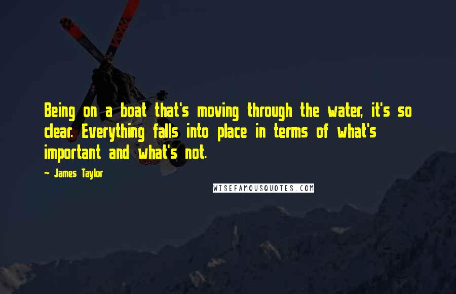 James Taylor Quotes: Being on a boat that's moving through the water, it's so clear. Everything falls into place in terms of what's important and what's not.