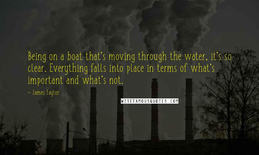 James Taylor Quotes: Being on a boat that's moving through the water, it's so clear. Everything falls into place in terms of what's important and what's not.