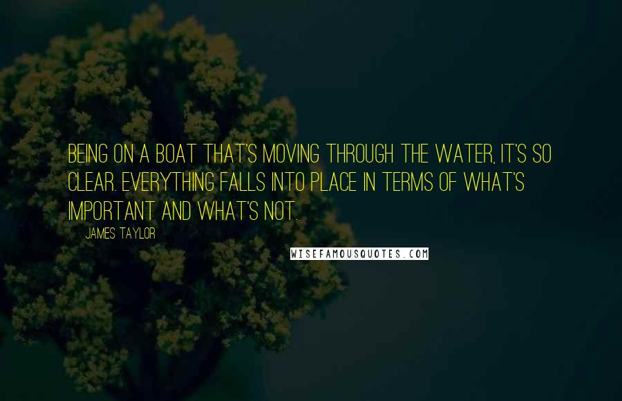 James Taylor Quotes: Being on a boat that's moving through the water, it's so clear. Everything falls into place in terms of what's important and what's not.