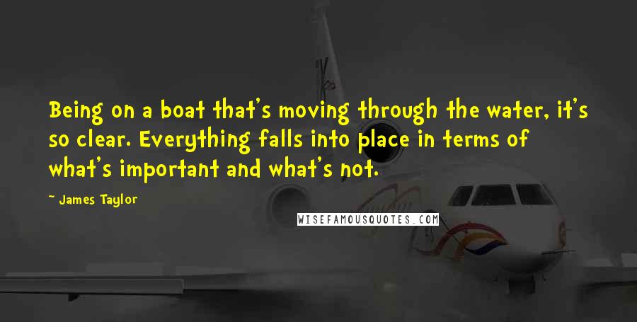 James Taylor Quotes: Being on a boat that's moving through the water, it's so clear. Everything falls into place in terms of what's important and what's not.