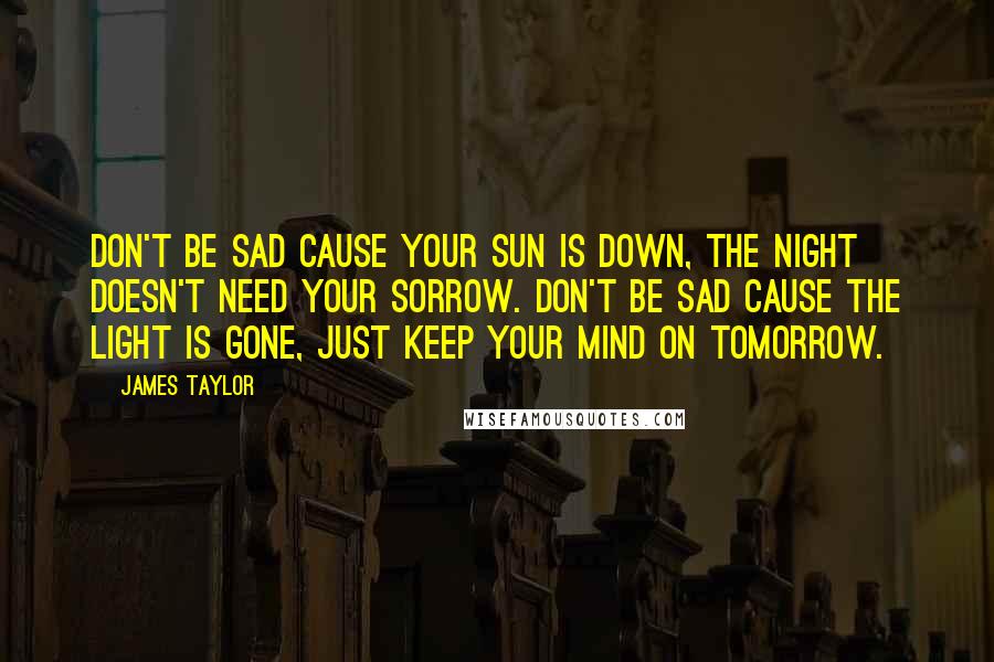 James Taylor Quotes: Don't be sad cause your sun is down, the night doesn't need your sorrow. Don't be sad cause the light is gone, just keep your mind on tomorrow.