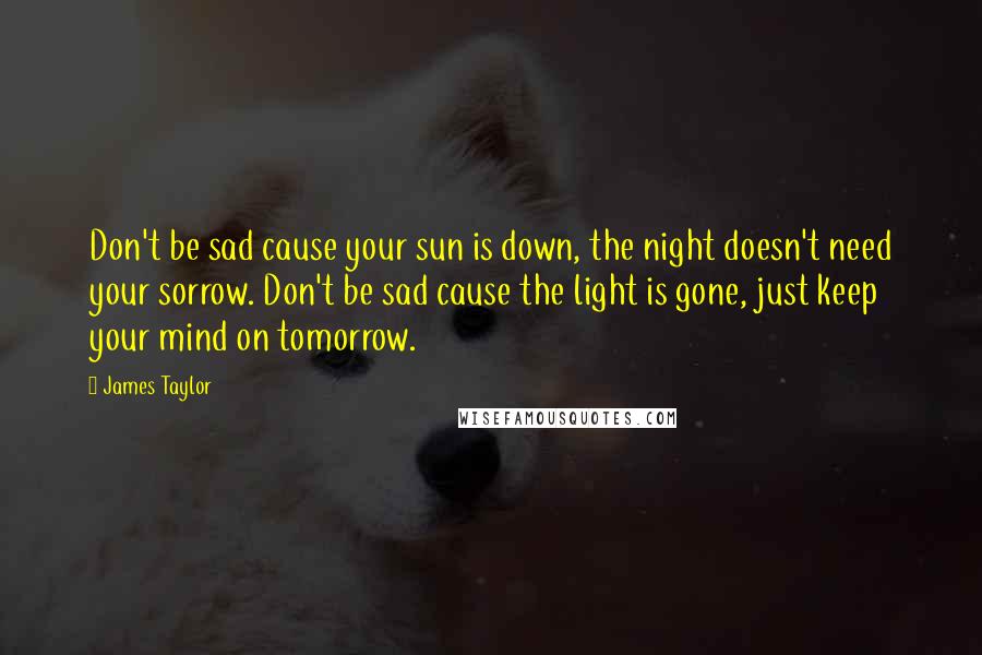 James Taylor Quotes: Don't be sad cause your sun is down, the night doesn't need your sorrow. Don't be sad cause the light is gone, just keep your mind on tomorrow.