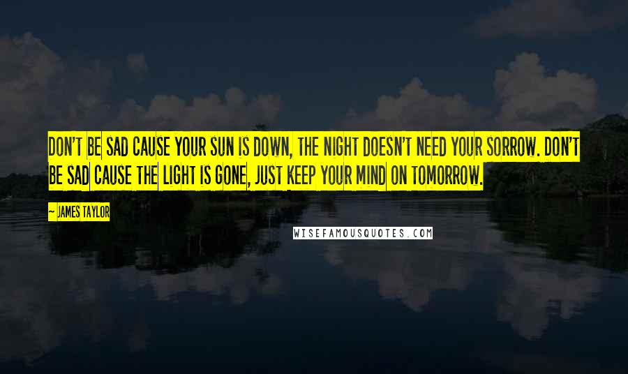 James Taylor Quotes: Don't be sad cause your sun is down, the night doesn't need your sorrow. Don't be sad cause the light is gone, just keep your mind on tomorrow.