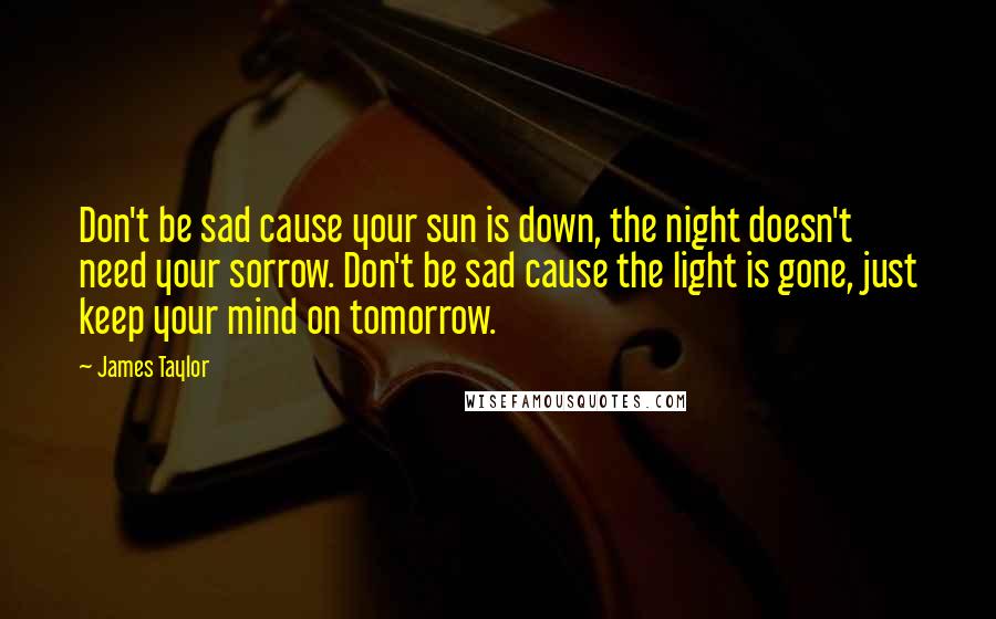 James Taylor Quotes: Don't be sad cause your sun is down, the night doesn't need your sorrow. Don't be sad cause the light is gone, just keep your mind on tomorrow.