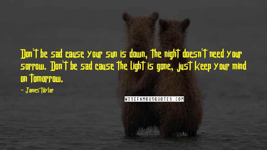 James Taylor Quotes: Don't be sad cause your sun is down, the night doesn't need your sorrow. Don't be sad cause the light is gone, just keep your mind on tomorrow.