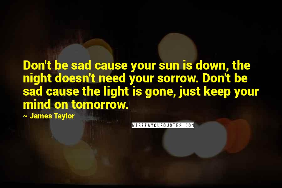 James Taylor Quotes: Don't be sad cause your sun is down, the night doesn't need your sorrow. Don't be sad cause the light is gone, just keep your mind on tomorrow.