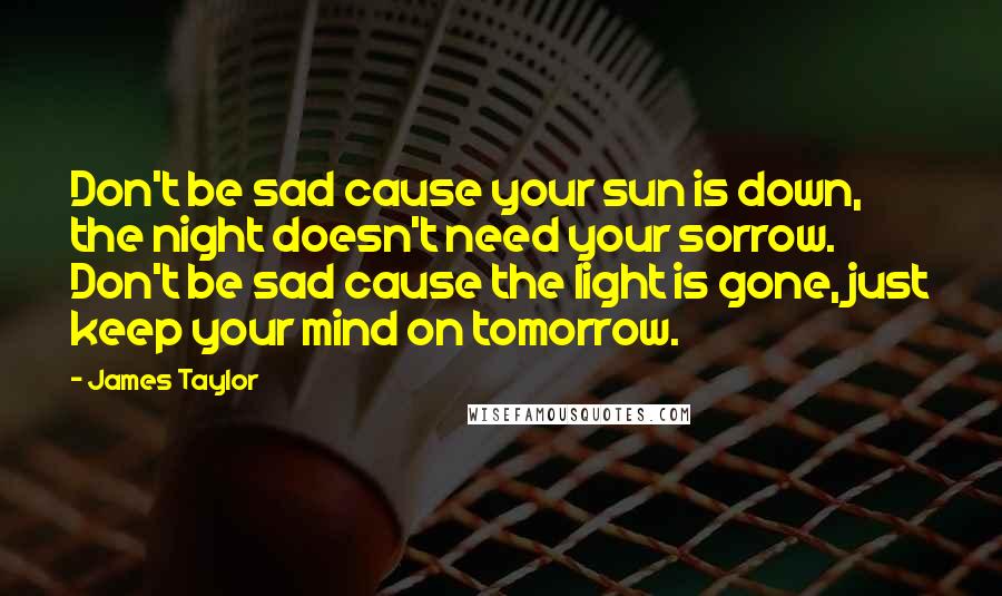 James Taylor Quotes: Don't be sad cause your sun is down, the night doesn't need your sorrow. Don't be sad cause the light is gone, just keep your mind on tomorrow.