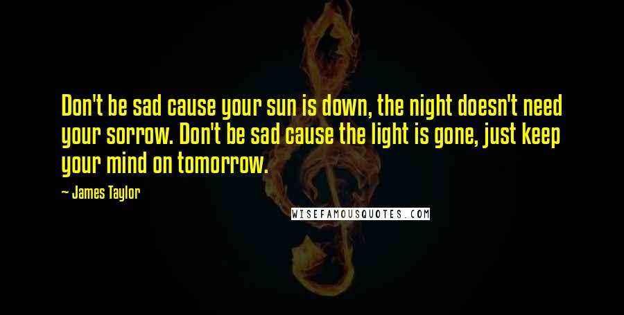 James Taylor Quotes: Don't be sad cause your sun is down, the night doesn't need your sorrow. Don't be sad cause the light is gone, just keep your mind on tomorrow.