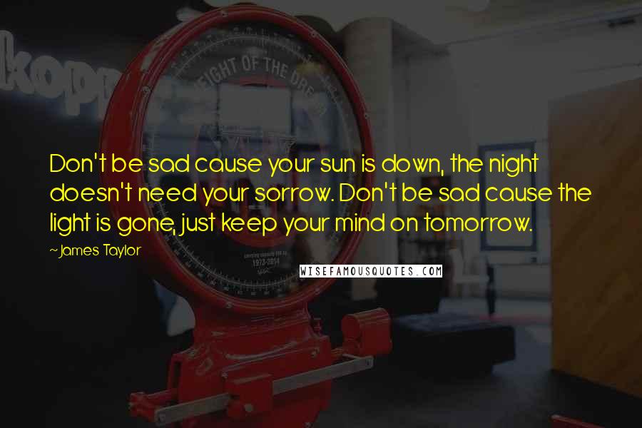 James Taylor Quotes: Don't be sad cause your sun is down, the night doesn't need your sorrow. Don't be sad cause the light is gone, just keep your mind on tomorrow.