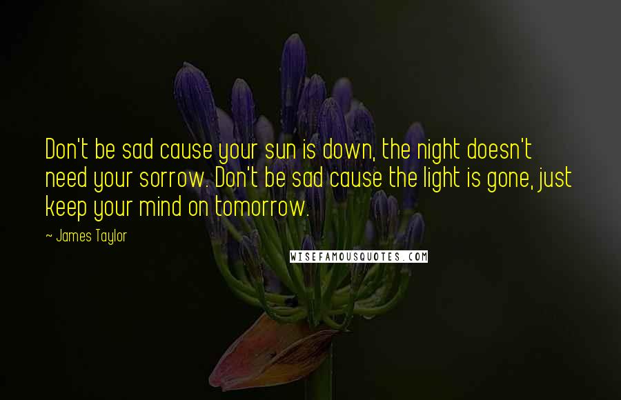 James Taylor Quotes: Don't be sad cause your sun is down, the night doesn't need your sorrow. Don't be sad cause the light is gone, just keep your mind on tomorrow.