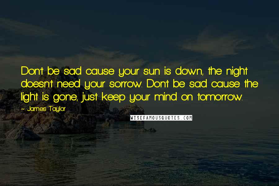 James Taylor Quotes: Don't be sad cause your sun is down, the night doesn't need your sorrow. Don't be sad cause the light is gone, just keep your mind on tomorrow.