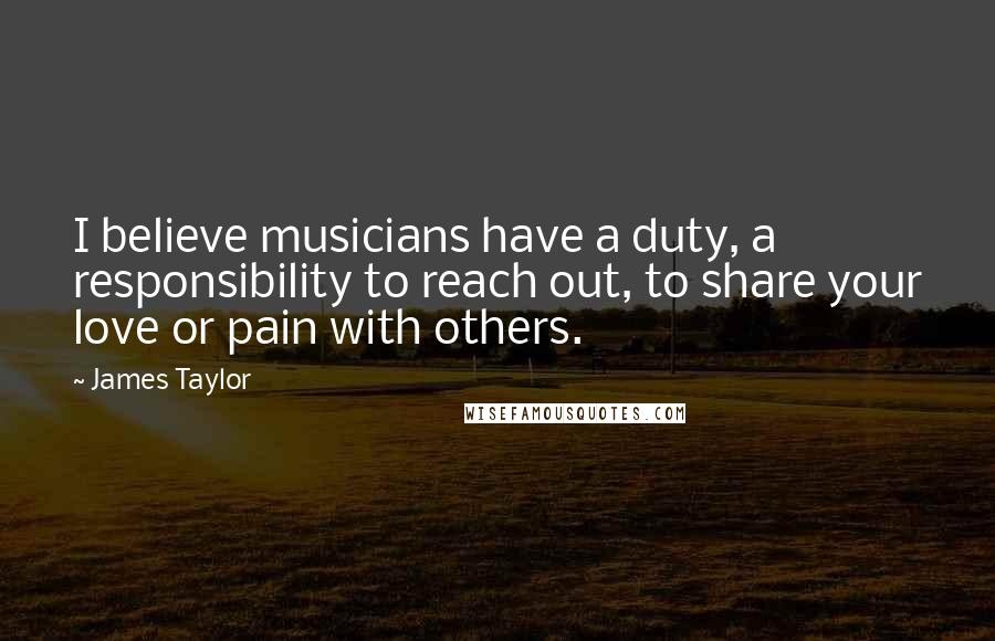 James Taylor Quotes: I believe musicians have a duty, a responsibility to reach out, to share your love or pain with others.