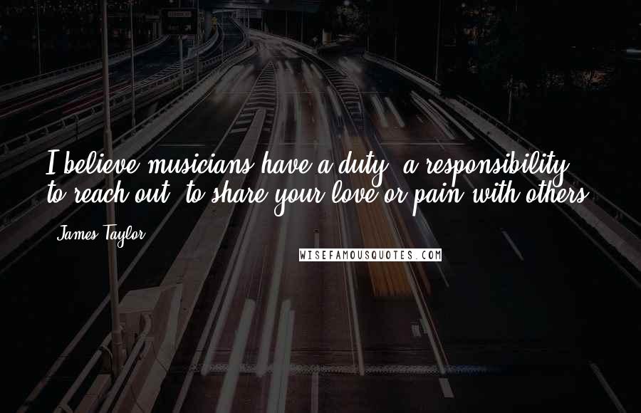 James Taylor Quotes: I believe musicians have a duty, a responsibility to reach out, to share your love or pain with others.