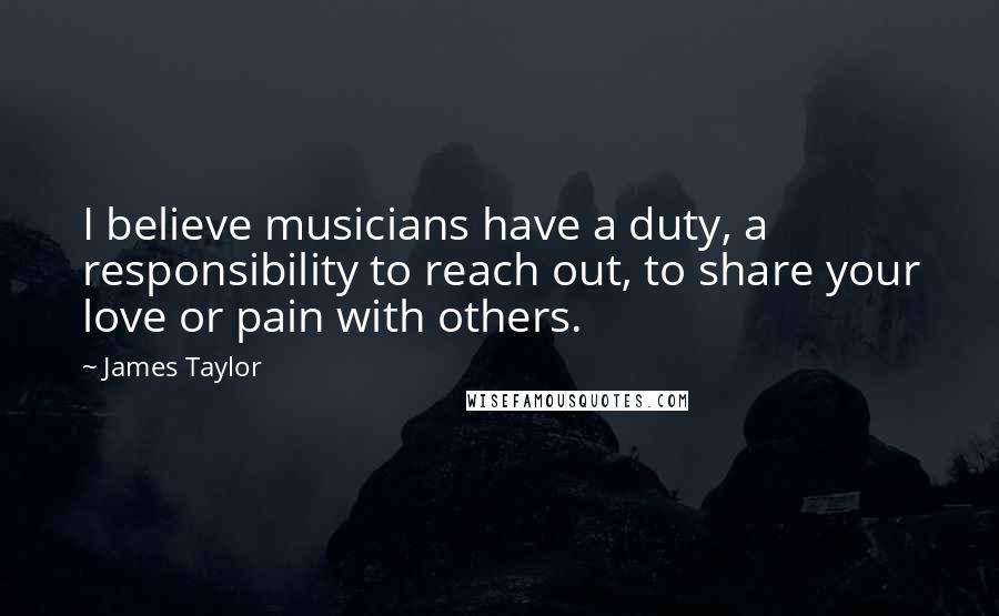 James Taylor Quotes: I believe musicians have a duty, a responsibility to reach out, to share your love or pain with others.