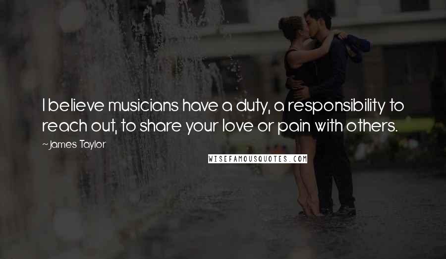 James Taylor Quotes: I believe musicians have a duty, a responsibility to reach out, to share your love or pain with others.