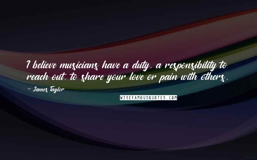 James Taylor Quotes: I believe musicians have a duty, a responsibility to reach out, to share your love or pain with others.