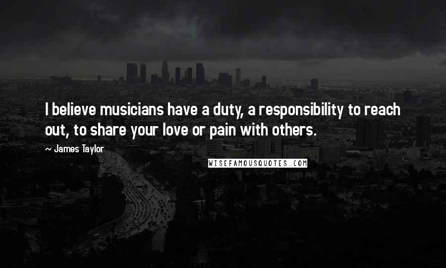 James Taylor Quotes: I believe musicians have a duty, a responsibility to reach out, to share your love or pain with others.