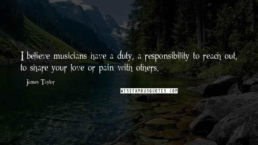 James Taylor Quotes: I believe musicians have a duty, a responsibility to reach out, to share your love or pain with others.