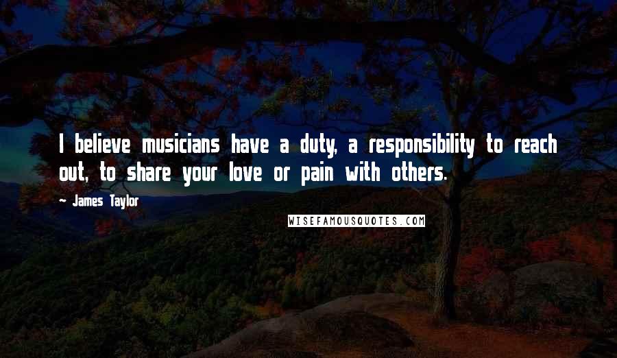 James Taylor Quotes: I believe musicians have a duty, a responsibility to reach out, to share your love or pain with others.