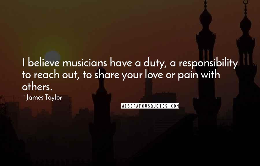 James Taylor Quotes: I believe musicians have a duty, a responsibility to reach out, to share your love or pain with others.