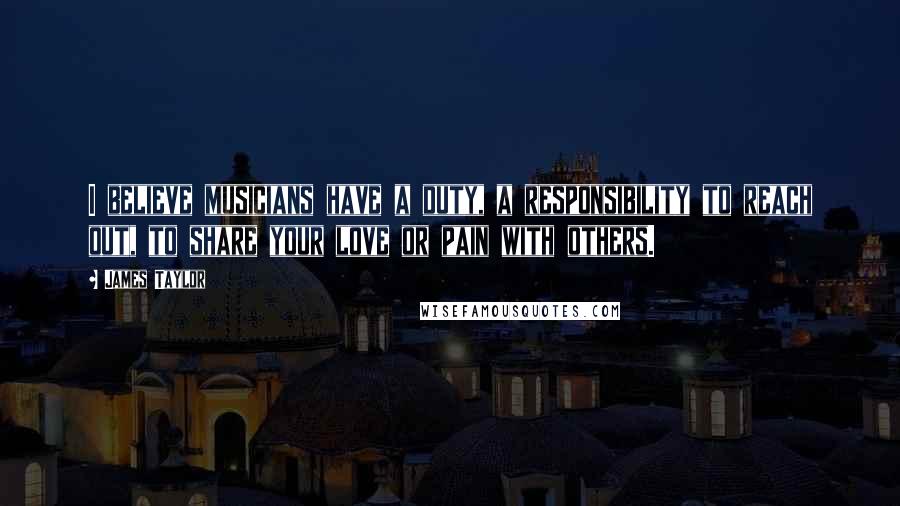 James Taylor Quotes: I believe musicians have a duty, a responsibility to reach out, to share your love or pain with others.