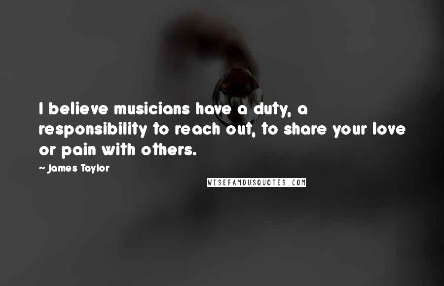 James Taylor Quotes: I believe musicians have a duty, a responsibility to reach out, to share your love or pain with others.