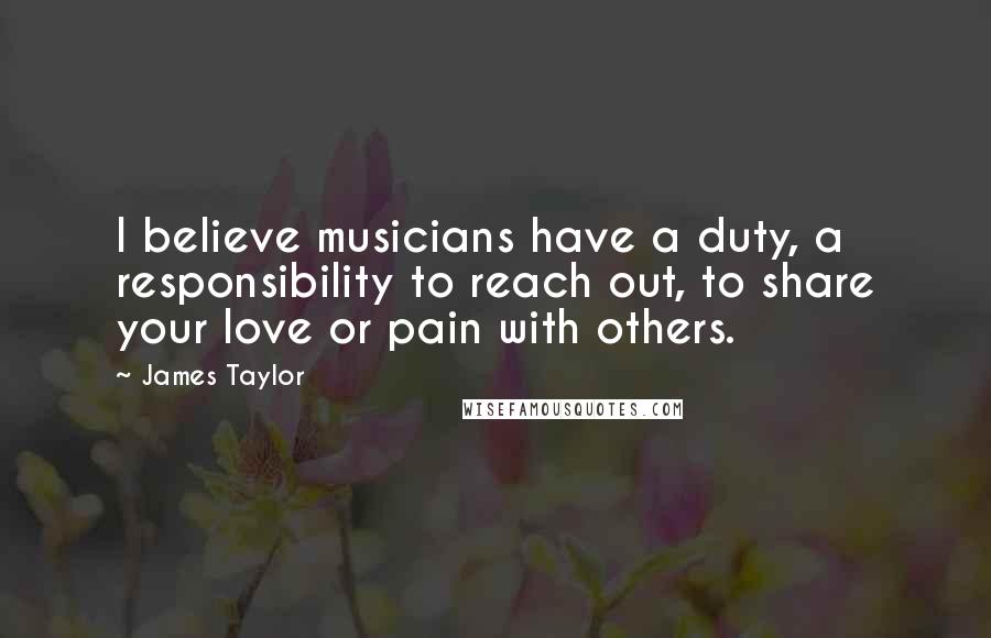James Taylor Quotes: I believe musicians have a duty, a responsibility to reach out, to share your love or pain with others.