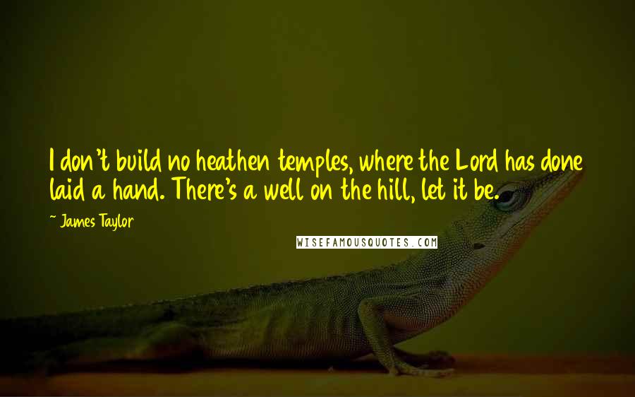 James Taylor Quotes: I don't build no heathen temples, where the Lord has done laid a hand. There's a well on the hill, let it be.