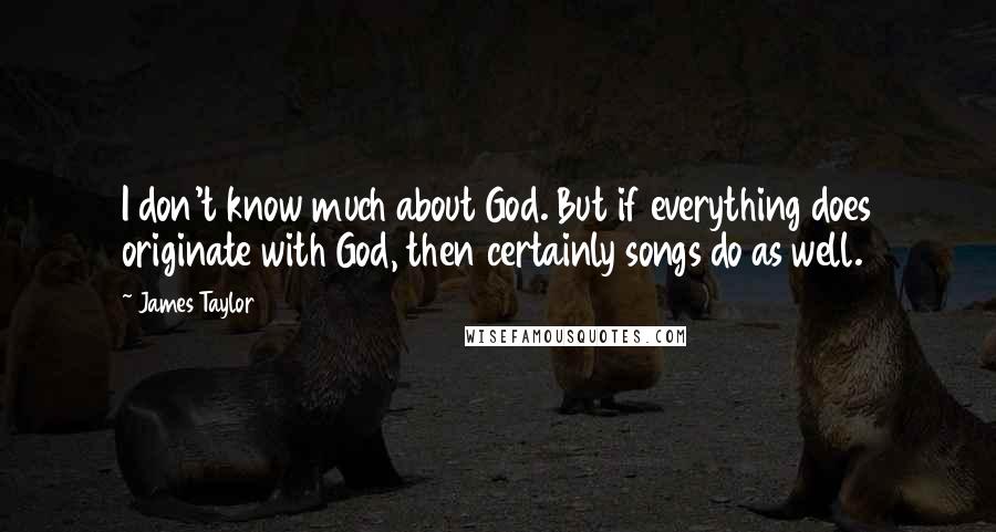 James Taylor Quotes: I don't know much about God. But if everything does originate with God, then certainly songs do as well.