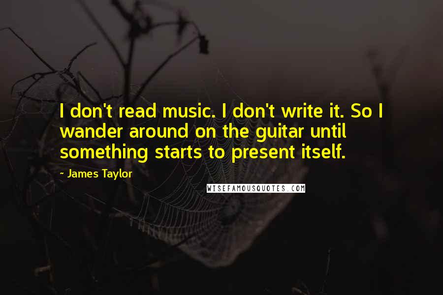 James Taylor Quotes: I don't read music. I don't write it. So I wander around on the guitar until something starts to present itself.