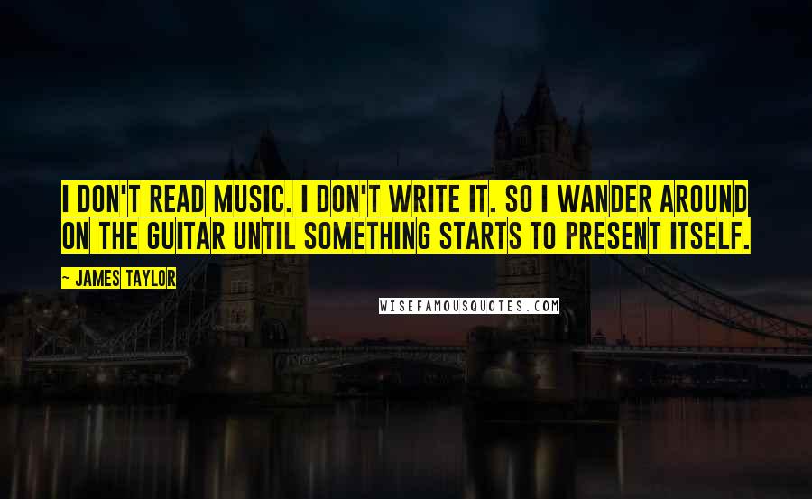 James Taylor Quotes: I don't read music. I don't write it. So I wander around on the guitar until something starts to present itself.