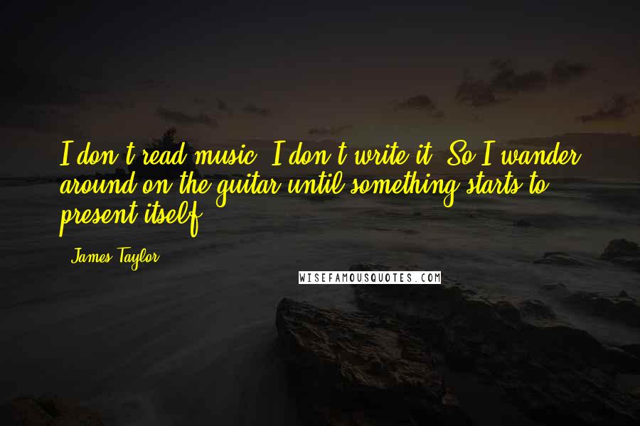 James Taylor Quotes: I don't read music. I don't write it. So I wander around on the guitar until something starts to present itself.