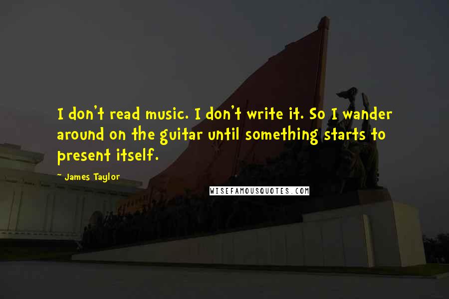 James Taylor Quotes: I don't read music. I don't write it. So I wander around on the guitar until something starts to present itself.
