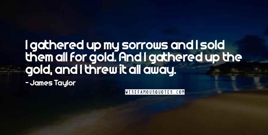 James Taylor Quotes: I gathered up my sorrows and I sold them all for gold. And I gathered up the gold, and I threw it all away.