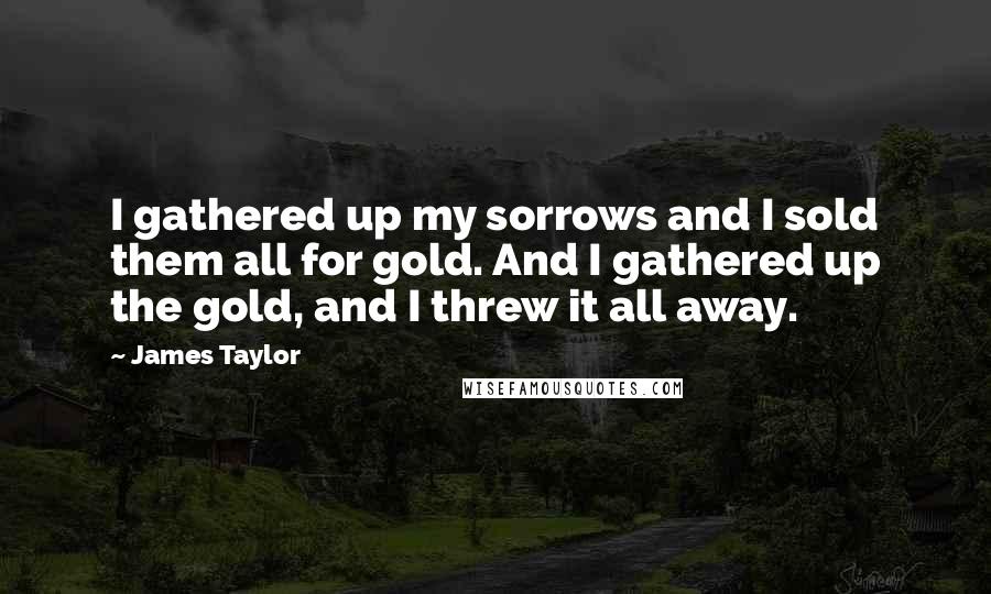 James Taylor Quotes: I gathered up my sorrows and I sold them all for gold. And I gathered up the gold, and I threw it all away.