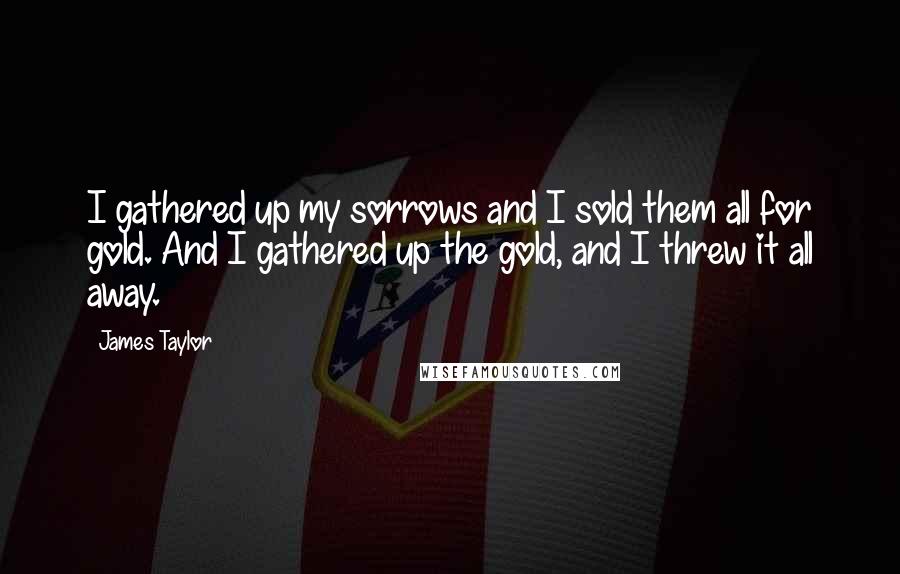 James Taylor Quotes: I gathered up my sorrows and I sold them all for gold. And I gathered up the gold, and I threw it all away.