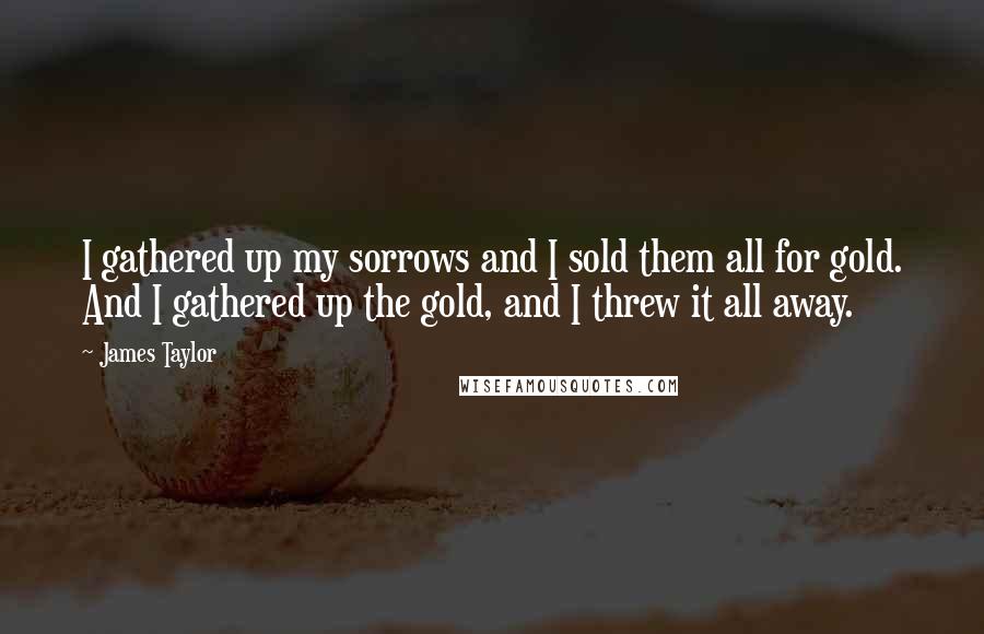 James Taylor Quotes: I gathered up my sorrows and I sold them all for gold. And I gathered up the gold, and I threw it all away.