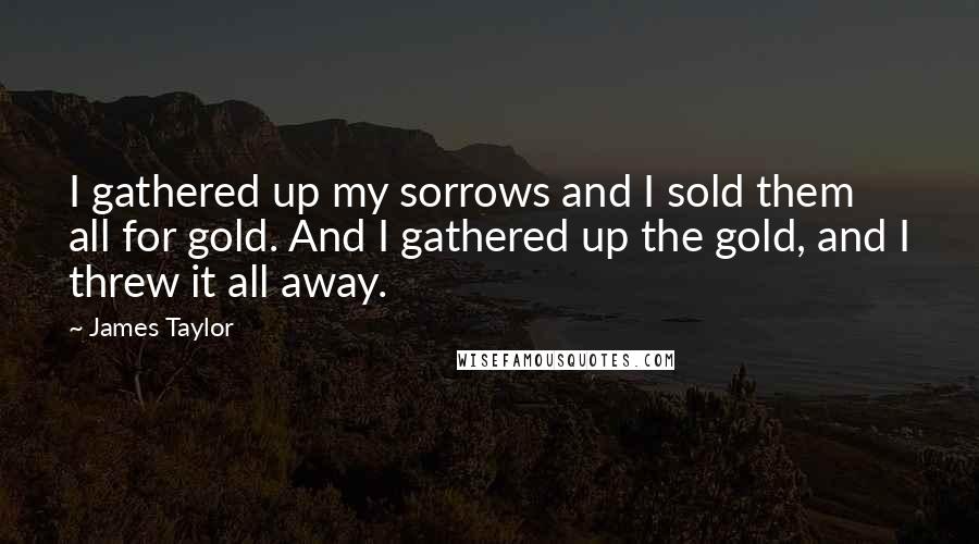 James Taylor Quotes: I gathered up my sorrows and I sold them all for gold. And I gathered up the gold, and I threw it all away.