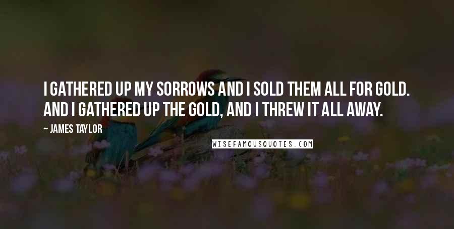 James Taylor Quotes: I gathered up my sorrows and I sold them all for gold. And I gathered up the gold, and I threw it all away.