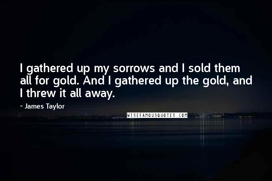 James Taylor Quotes: I gathered up my sorrows and I sold them all for gold. And I gathered up the gold, and I threw it all away.