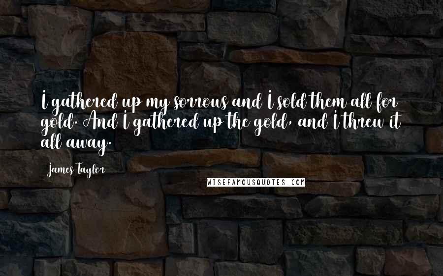 James Taylor Quotes: I gathered up my sorrows and I sold them all for gold. And I gathered up the gold, and I threw it all away.