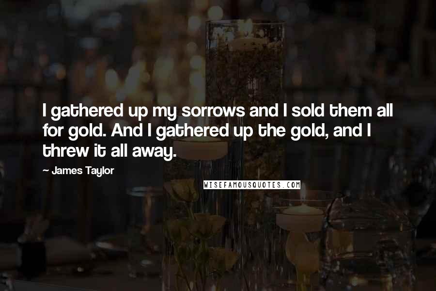 James Taylor Quotes: I gathered up my sorrows and I sold them all for gold. And I gathered up the gold, and I threw it all away.