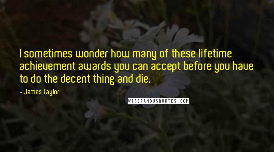 James Taylor Quotes: I sometimes wonder how many of these lifetime achievement awards you can accept before you have to do the decent thing and die.