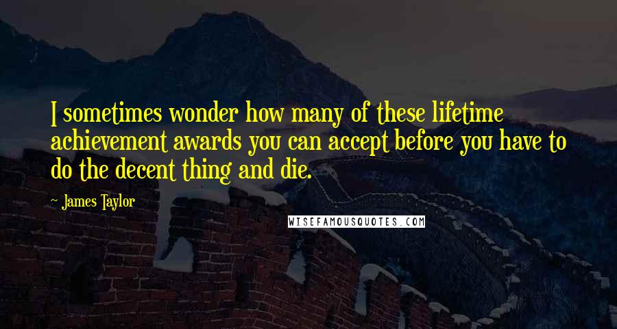 James Taylor Quotes: I sometimes wonder how many of these lifetime achievement awards you can accept before you have to do the decent thing and die.