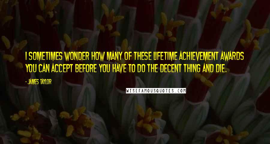 James Taylor Quotes: I sometimes wonder how many of these lifetime achievement awards you can accept before you have to do the decent thing and die.