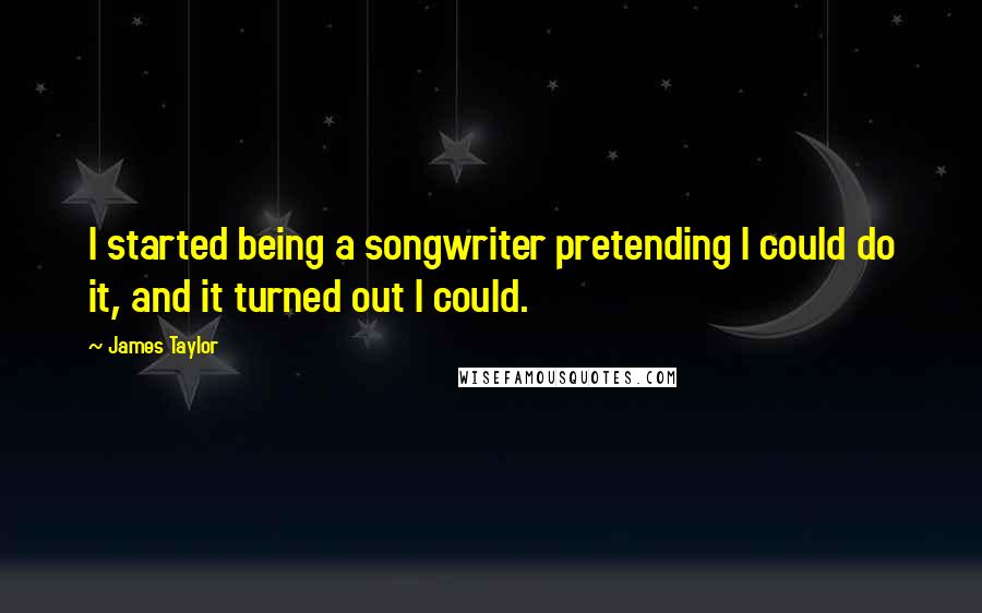 James Taylor Quotes: I started being a songwriter pretending I could do it, and it turned out I could.