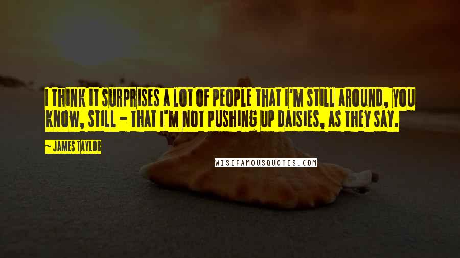 James Taylor Quotes: I think it surprises a lot of people that I'm still around, you know, still - that I'm not pushing up daisies, as they say.