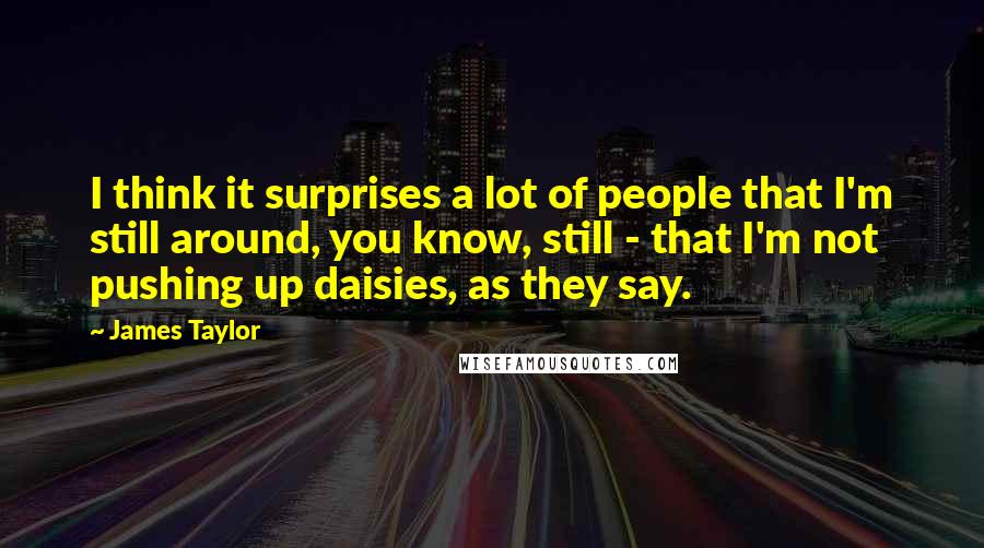 James Taylor Quotes: I think it surprises a lot of people that I'm still around, you know, still - that I'm not pushing up daisies, as they say.